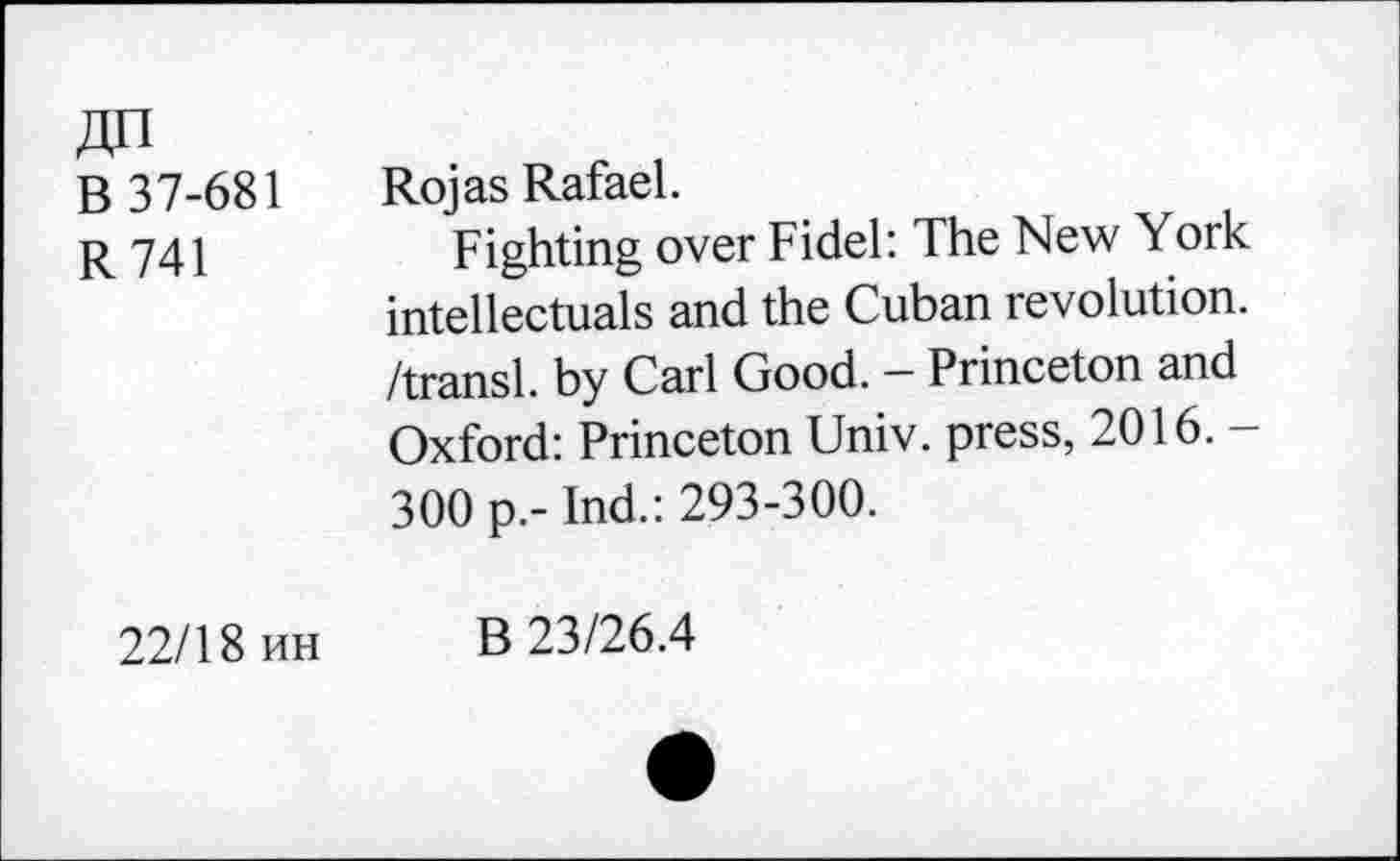 ﻿AH
B 37-681
R741
Rojas Rafael.
Fighting over Fidel: The New York intellectuals and the Cuban revolution, /transl. by Carl Good. - Princeton and Oxford: Princeton Univ, press, 2016. -300 p.- Ind.: 293-300.
22/18 uh
B 23/26.4